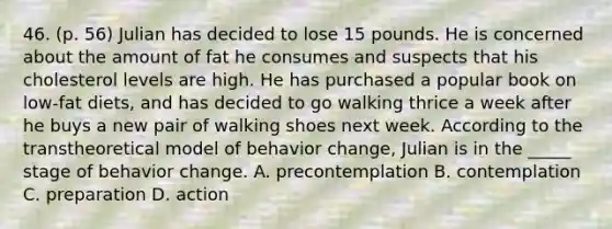 46. (p. 56) Julian has decided to lose 15 pounds. He is concerned about the amount of fat he consumes and suspects that his cholesterol levels are high. He has purchased a popular book on low-fat diets, and has decided to go walking thrice a week after he buys a new pair of walking shoes next week. According to the transtheoretical model of behavior change, Julian is in the _____ stage of behavior change. A. precontemplation B. contemplation C. preparation D. action