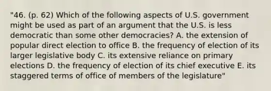 "46. (p. 62) Which of the following aspects of U.S. government might be used as part of an argument that the U.S. is less democratic than some other democracies? A. the extension of popular direct election to office B. the frequency of election of its larger legislative body C. its extensive reliance on primary elections D. the frequency of election of its chief executive E. its staggered terms of office of members of the legislature"