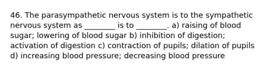 46. The parasympathetic nervous system is to the sympathetic nervous system as ________ is to ________. a) raising of blood sugar; lowering of blood sugar b) inhibition of digestion; activation of digestion c) contraction of pupils; dilation of pupils d) increasing blood pressure; decreasing blood pressure