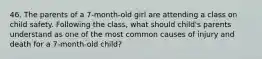 46. The parents of a 7-month-old girl are attending a class on child safety. Following the class, what should child's parents understand as one of the most common causes of injury and death for a 7-month-old child?