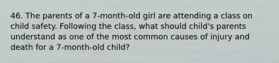 46. The parents of a 7-month-old girl are attending a class on child safety. Following the class, what should child's parents understand as one of the most common causes of injury and death for a 7-month-old child?