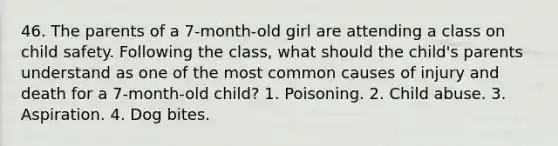 46. The parents of a 7-month-old girl are attending a class on child safety. Following the class, what should the child's parents understand as one of the most common causes of injury and death for a 7-month-old child? 1. Poisoning. 2. Child abuse. 3. Aspiration. 4. Dog bites.