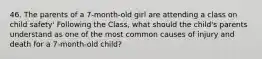 46. The parents of a 7-month-old girl are attending a class on child safety' Following the Class, what should the child's parents understand as one of the most common causes of injury and death for a 7-month-old child?