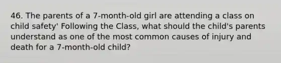 46. The parents of a 7-month-old girl are attending a class on child safety' Following the Class, what should the child's parents understand as one of the most common causes of injury and death for a 7-month-old child?