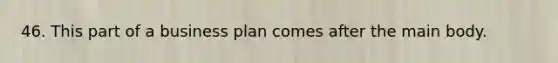 46. This part of a business plan comes after the main body.