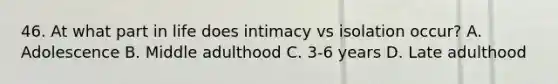 46. At what part in life does intimacy vs isolation occur? A. Adolescence B. Middle adulthood C. 3-6 years D. Late adulthood