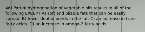 46) Partial hydrogenation of vegetable oils results in all of the following EXCEPT A) soft and pliable fats that can be easily spread. B) fewer double bonds in the fat. C) an increase in trans fatty acids. D) an increase in omega-3 fatty acids.