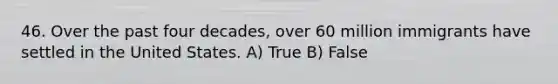 46. Over the past four decades, over 60 million immigrants have settled in the United States. A) True B) False