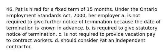 46. Pat is hired for a fixed term of 15 months. Under the Ontario Employment Standards Act, 2000, her employer a. is not required to give further notice of termination because the date of termination is known in advance. b. is required to give statutory notice of termination. c. is not required to provide vacation pay to contract workers. d. should consider Pat an independent contractor.