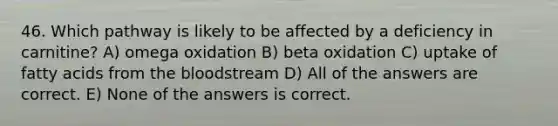 46. Which pathway is likely to be affected by a deficiency in carnitine? A) omega oxidation B) beta oxidation C) uptake of fatty acids from the bloodstream D) All of the answers are correct. E) None of the answers is correct.