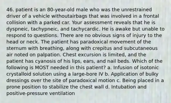 46. patient is an 80-year-old male who was the unrestrained driver of a vehicle withoutairbags that was involved in a frontal collision with a parked car. Your assessment reveals that he is dyspneic, tachypneic, and tachycardic. He is awake but unable to respond to questions. There are no obvious signs of injury to the head or neck. The patient has paradoxical movement of the sternum with breathing, along with crepitus and subcutaneous air noted on palpation. Chest excursion is limited, and the patient has cyanosis of his lips, ears, and nail beds. Which of the following is MOST needed in this patient? a. Infusion of isotonic crystalloid solution using a large-bore IV b. Application of bulky dressings over the site of paradoxical motion c. Being placed in a prone position to stabilize the chest wall d. Intubation and positive-pressure ventilation