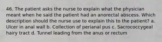 46. The patient asks the nurse to explain what the physician meant when he said the patient had an anorectal abscess. Which description should the nurse use to explain this to the patient? a. Ulcer in anal wall b. Collection of perianal pus c. Sacrococcygeal hairy tract d. Tunnel leading from the anus or rectum