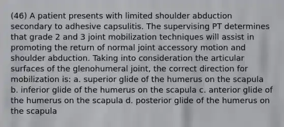 (46) A patient presents with limited shoulder abduction secondary to adhesive capsulitis. The supervising PT determines that grade 2 and 3 joint mobilization techniques will assist in promoting the return of normal joint accessory motion and shoulder abduction. Taking into consideration the articular surfaces of the glenohumeral joint, the correct direction for mobilization is: a. superior glide of the humerus on the scapula b. inferior glide of the humerus on the scapula c. anterior glide of the humerus on the scapula d. posterior glide of the humerus on the scapula