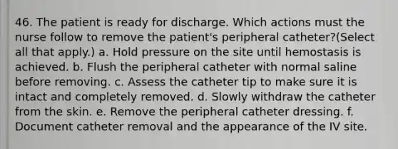 46. The patient is ready for discharge. Which actions must the nurse follow to remove the patient's peripheral catheter?(Select all that apply.) a. Hold pressure on the site until hemostasis is achieved. b. Flush the peripheral catheter with normal saline before removing. c. Assess the catheter tip to make sure it is intact and completely removed. d. Slowly withdraw the catheter from the skin. e. Remove the peripheral catheter dressing. f. Document catheter removal and the appearance of the IV site.