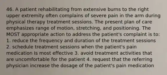 46. A patient rehabilitating from extensive burns to the right upper extremity often complains of severe pain in the arm during physical therapy treatment sessions. The present plan of care emphasizes range of motion, stretching, and positioning. The MOST appropriate action to address the patient's complaint is to: 1. reduce the frequency and duration of the treatment sessions 2. schedule treatment sessions when the patient's pain medication Is most effective 3. avoid treatment activities that are uncomfortable for the patient 4. request that the referring physician increase the dosage of the patient's pain medication