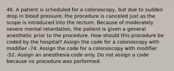 46. A patient is scheduled for a colonoscopy, but due to sudden drop in blood pressure, the procedure is canceled just as the scope is introduced into the rectum. Because of moderately severe mental retardation, the patient is given a general anesthetic prior to the procedure. How should this procedure be coded by the hospital? Assign the code for a colonoscopy with modifier -74. Assign the code for a colonoscopy with modifier -52. Assign an anesthesia code only. Do not assign a code because no procedure was performed.