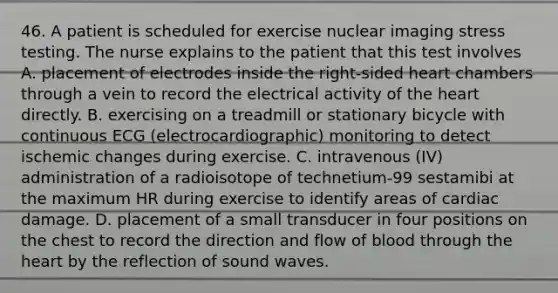 46. A patient is scheduled for exercise nuclear imaging stress testing. The nurse explains to the patient that this test involves A. placement of electrodes inside the right-sided heart chambers through a vein to record the electrical activity of the heart directly. B. exercising on a treadmill or stationary bicycle with continuous ECG (electrocardiographic) monitoring to detect ischemic changes during exercise. C. intravenous (IV) administration of a radioisotope of technetium-99 sestamibi at the maximum HR during exercise to identify areas of cardiac damage. D. placement of a small transducer in four positions on the chest to record the direction and flow of blood through the heart by the reflection of sound waves.