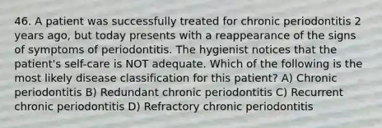 46. A patient was successfully treated for chronic periodontitis 2 years ago, but today presents with a reappearance of the signs of symptoms of periodontitis. The hygienist notices that the patient's self-care is NOT adequate. Which of the following is the most likely disease classification for this patient? A) Chronic periodontitis B) Redundant chronic periodontitis C) Recurrent chronic periodontitis D) Refractory chronic periodontitis