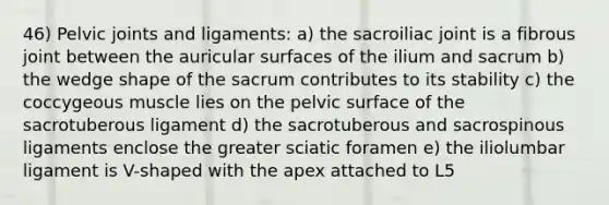 46) Pelvic joints and ligaments: a) the sacroiliac joint is a fibrous joint between the auricular surfaces of the ilium and sacrum b) the wedge shape of the sacrum contributes to its stability c) the coccygeous muscle lies on the pelvic surface of the sacrotuberous ligament d) the sacrotuberous and sacrospinous ligaments enclose the greater sciatic foramen e) the iliolumbar ligament is V-shaped with the apex attached to L5