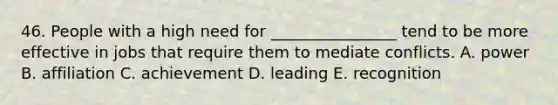 46. People with a high need for ________________ tend to be more effective in jobs that require them to mediate conflicts. A. power B. affiliation C. achievement D. leading E. recognition