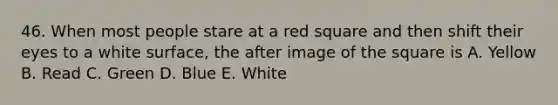 46. When most people stare at a red square and then shift their eyes to a white surface, the after image of the square is A. Yellow B. Read C. Green D. Blue E. White