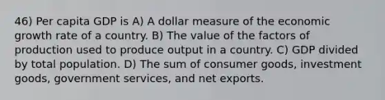 46) Per capita GDP is A) A dollar measure of the economic growth rate of a country. B) The value of the factors of production used to produce output in a country. C) GDP divided by total population. D) The sum of consumer goods, investment goods, government services, and net exports.