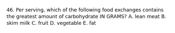 46. Per serving, which of the following food exchanges contains the greatest amount of carbohydrate IN GRAMS? A. lean meat B. skim milk C. fruit D. vegetable E. fat