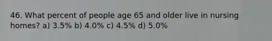 46. What percent of people age 65 and older live in nursing homes? a) 3.5% b) 4.0% c) 4.5% d) 5.0%