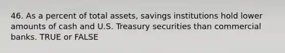 46. As a percent of total assets, savings institutions hold lower amounts of cash and U.S. Treasury securities than commercial banks. TRUE or FALSE