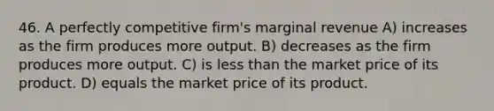 46. A perfectly competitive firm's marginal revenue A) increases as the firm produces more output. B) decreases as the firm produces more output. C) is <a href='https://www.questionai.com/knowledge/k7BtlYpAMX-less-than' class='anchor-knowledge'>less than</a> the market price of its product. D) equals the market price of its product.