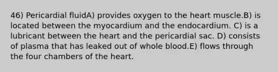 46) Pericardial fluidA) provides oxygen to the heart muscle.B) is located between the myocardium and the endocardium. C) is a lubricant between the heart and the pericardial sac. D) consists of plasma that has leaked out of whole blood.E) flows through the four chambers of the heart.