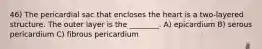 46) The pericardial sac that encloses the heart is a two-layered structure. The outer layer is the ________. A) epicardium B) serous pericardium C) fibrous pericardium