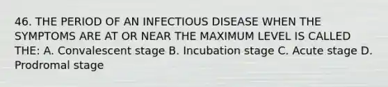 46. THE PERIOD OF AN INFECTIOUS DISEASE WHEN THE SYMPTOMS ARE AT OR NEAR THE MAXIMUM LEVEL IS CALLED THE: A. Convalescent stage B. Incubation stage C. Acute stage D. Prodromal stage