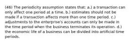 (46) The periodicity assumption states that: a.) a transaction can only affect one period at a time. b.) estimates should not be made if a transaction affects more than one time period. c.) adjustments to the enterprise's accounts can only be made in the time period when the business terminates its operation. d.) the economic life of a business can be divided into artificial time periods.