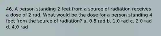 46. A person standing 2 feet from a source of radiation receives a dose of 2 rad. What would be the dose for a person standing 4 feet from the source of radiation? a. 0.5 rad b. 1.0 rad c. 2.0 rad d. 4.0 rad