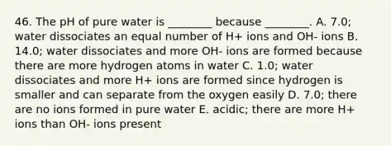 46. The pH of pure water is ________ because ________. A. 7.0; water dissociates an equal number of H+ ions and OH- ions B. 14.0; water dissociates and more OH- ions are formed because there are more hydrogen atoms in water C. 1.0; water dissociates and more H+ ions are formed since hydrogen is smaller and can separate from the oxygen easily D. 7.0; there are no ions formed in pure water E. acidic; there are more H+ ions than OH- ions present