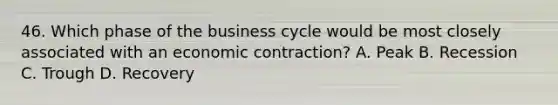 46. Which phase of the business cycle would be most closely associated with an economic contraction? A. Peak B. Recession C. Trough D. Recovery