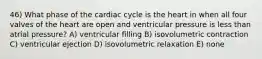 46) What phase of the cardiac cycle is the heart in when all four valves of the heart are open and ventricular pressure is less than atrial pressure? A) ventricular filling B) isovolumetric contraction C) ventricular ejection D) isovolumetric relaxation E) none