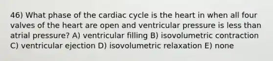 46) What phase of the cardiac cycle is the heart in when all four valves of the heart are open and ventricular pressure is less than atrial pressure? A) ventricular filling B) isovolumetric contraction C) ventricular ejection D) isovolumetric relaxation E) none