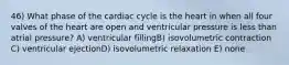 46) What phase of the cardiac cycle is the heart in when all four valves of the heart are open and ventricular pressure is less than atrial pressure? A) ventricular fillingB) isovolumetric contraction C) ventricular ejectionD) isovolumetric relaxation E) none