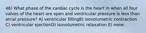 46) What phase of the cardiac cycle is the heart in when all four valves of the heart are open and ventricular pressure is less than atrial pressure? A) ventricular fillingB) isovolumetric contraction C) ventricular ejectionD) isovolumetric relaxation E) none