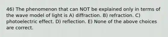 46) The phenomenon that can NOT be explained only in terms of the wave model of light is A) diffraction. B) refraction. C) photoelectric effect. D) reflection. E) None of the above choices are correct.