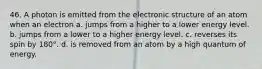 46. A photon is emitted from the electronic structure of an atom when an electron a. jumps from a higher to a lower energy level. b. jumps from a lower to a higher energy level. c. reverses its spin by 180°. d. is removed from an atom by a high quantum of energy.