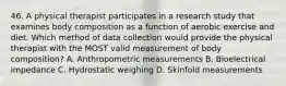 46. A physical therapist participates in a research study that examines body composition as a function of aerobic exercise and diet. Which method of data collection would provide the physical therapist with the MOST valid measurement of body composition? A. Anthropometric measurements B. Bioelectrical impedance C. Hydrostatic weighing D. Skinfold measurements