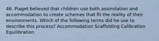 46. Piaget believed that children use both assimilation and accommodation to create schemes that fit the reality of their environments. Which of the following terms did he use to describe this process? Accommodation Scaffolding Calibration Equilibration