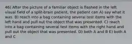 46) After the picture of a familiar object is flashed in the left visual field of a split-brain patient, the patient can A) say what it was. B) reach into a bag containing several test items with the left hand and pull out the object that was presented. C) reach into a bag containing several test items with the right hand and pull out the object that was presented. D) both A and B E) both A and C