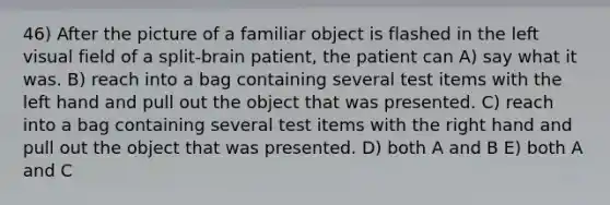 46) After the picture of a familiar object is flashed in the left visual field of a split-brain patient, the patient can A) say what it was. B) reach into a bag containing several test items with the left hand and pull out the object that was presented. C) reach into a bag containing several test items with the right hand and pull out the object that was presented. D) both A and B E) both A and C