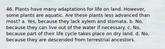 46. Plants have many adaptations for <a href='https://www.questionai.com/knowledge/k9VzeMAjx8-life-on-land' class='anchor-knowledge'>life on land</a>. However, some plants are aquatic. Are these plants less advanced than most? a. Yes, because they lack xylem and stomata. b. No, because they can live out of the water if necessary. c. No, because part of their life cycle takes place on dry land. d. No, because they are descended from terrestrial ancestors.