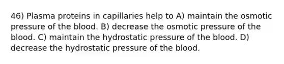 46) Plasma proteins in capillaries help to A) maintain the osmotic pressure of the blood. B) decrease the osmotic pressure of the blood. C) maintain the hydrostatic pressure of the blood. D) decrease the hydrostatic pressure of the blood.