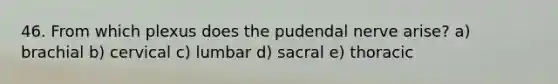 46. From which plexus does the pudendal nerve arise? a) brachial b) cervical c) lumbar d) sacral e) thoracic